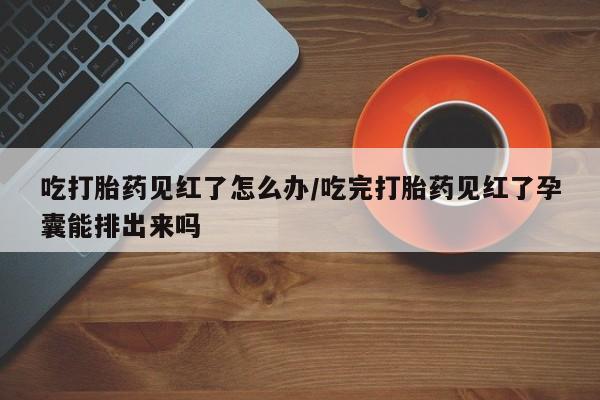 流产药购买微信吃打胎药见红了怎么办/吃完打胎药见红了孕囊能排出来吗