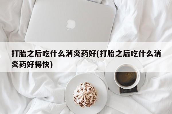流产药购买微信打胎之后吃什么消炎药好(打胎之后吃什么消炎药好得快)
