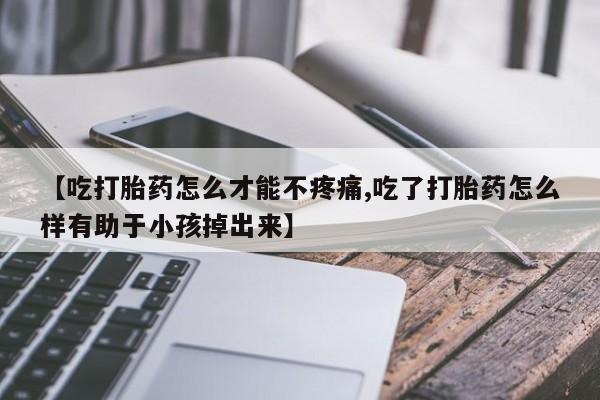 流产药购买微信【吃打胎药怎么才能不疼痛,吃了打胎药怎么样有助于小孩掉出来】
