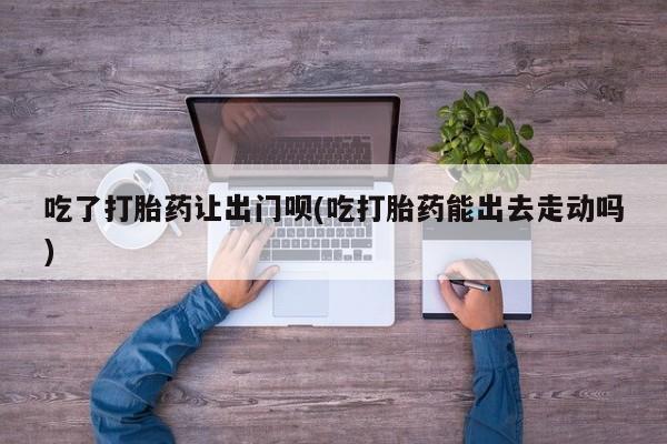 流产药购买微信吃了打胎药让出门呗(吃打胎药能出去走动吗)