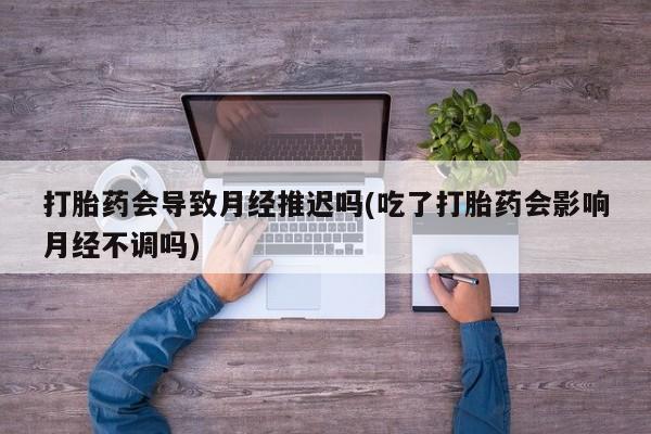 流产药购买微信打胎药会导致月经推迟吗(吃了打胎药会影响月经不调吗)