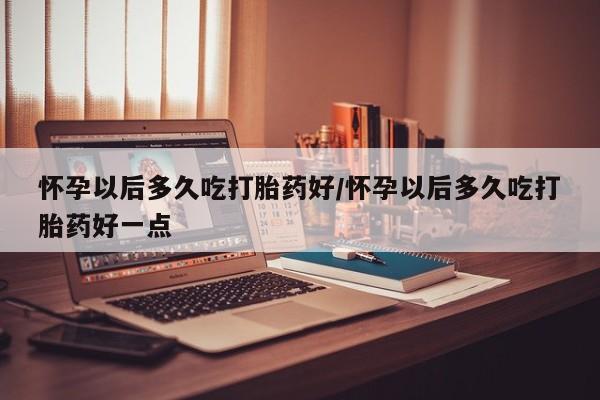 流产药购买微信怀孕以后多久吃打胎药好/怀孕以后多久吃打胎药好一点