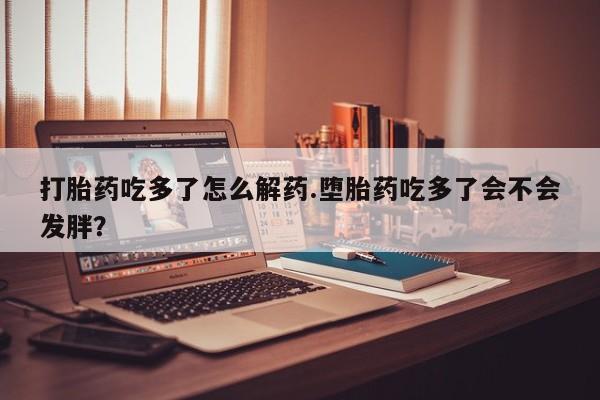 流产药购买微信打胎药吃多了怎么解药.堕胎药吃多了会不会发胖？