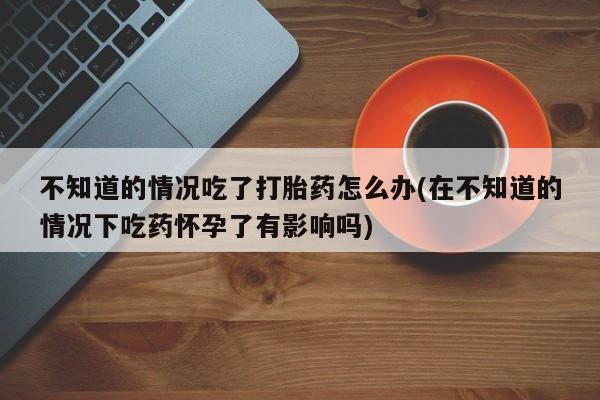 流产药购买微信不知道的情况吃了打胎药怎么办(在不知道的情况下吃药怀孕了有影响吗)