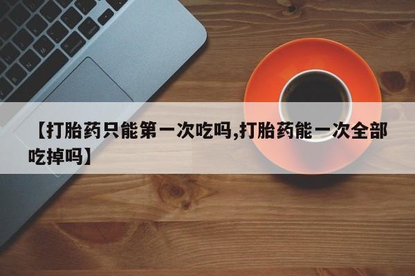 流产药购买微信【打胎药只能第一次吃吗,打胎药能一次全部吃掉吗】