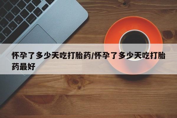 流产药购买微信怀孕了多少天吃打胎药/怀孕了多少天吃打胎药最好