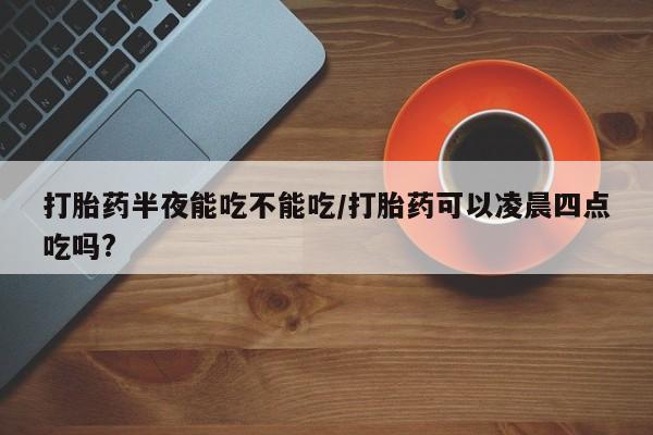 流产药购买微信打胎药半夜能吃不能吃/打胎药可以凌晨四点吃吗?