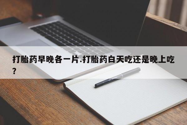 流产药购买微信打胎药早晚各一片.打胎药白天吃还是晚上吃？