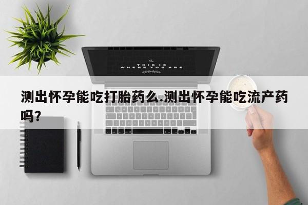 流产药购买微信测出怀孕能吃打胎药么.测出怀孕能吃流产药吗？