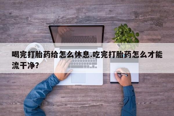 流产药购买微信喝完打胎药给怎么休息.吃完打胎药怎么才能流干净？