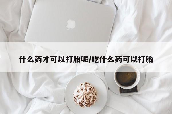 流产药购买微信什么药才可以打胎呢/吃什么药可以打胎