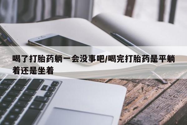 流产药购买微信喝了打胎药躺一会没事吧/喝完打胎药是平躺着还是坐着