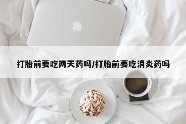 流产药购买微信打胎前要吃两天药吗/打胎前要吃消炎药吗