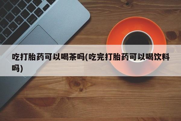 流产药购买微信吃打胎药可以喝茶吗(吃完打胎药可以喝饮料吗)
