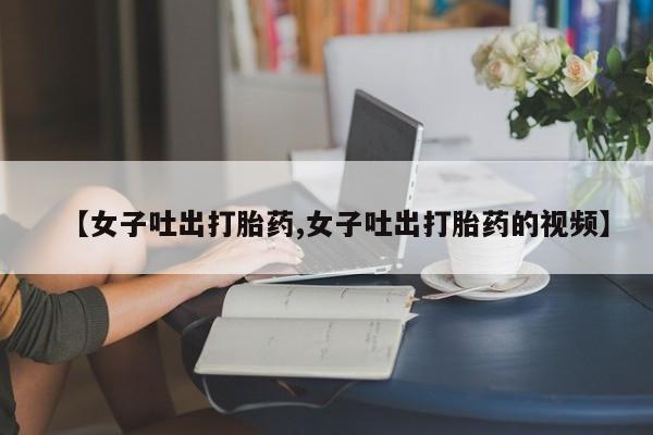流产药购买微信【女子吐出打胎药,女子吐出打胎药的视频】