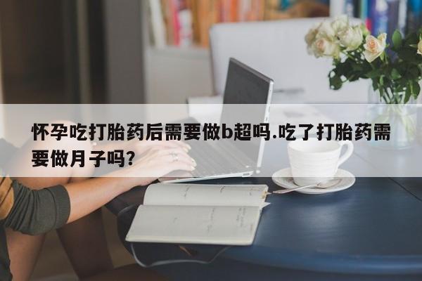 流产药购买微信怀孕吃打胎药后需要做b超吗.吃了打胎药需要做月子吗？