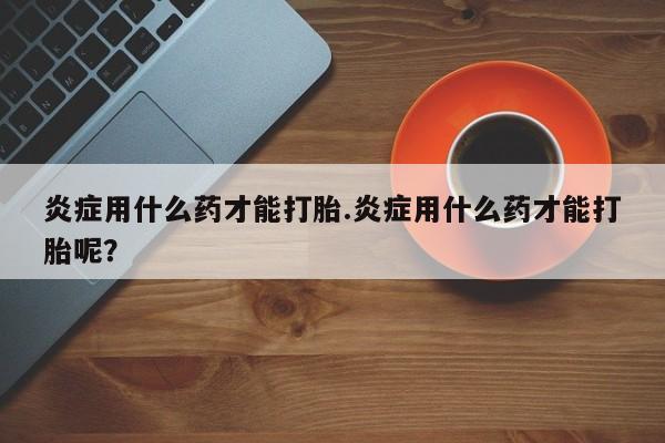 流产药购买微信炎症用什么药才能打胎.炎症用什么药才能打胎呢？