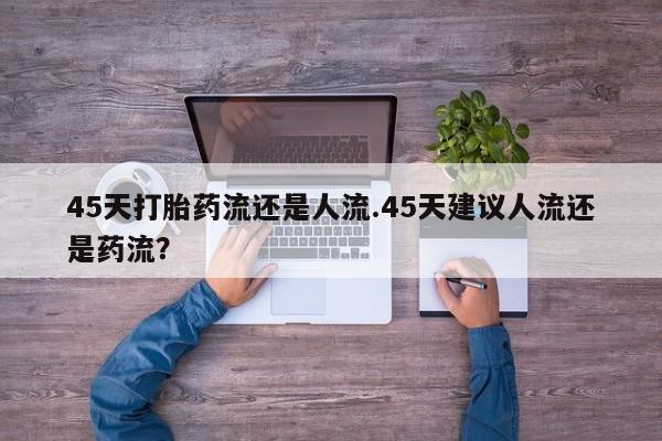流产药购买微信45天打胎药流还是人流.45天建议人流还是药流？