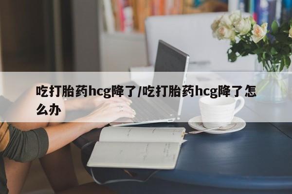 流产药购买微信吃打胎药hcg降了/吃打胎药hcg降了怎么办