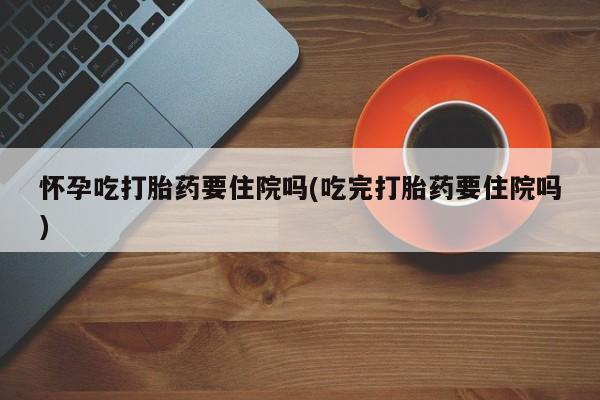 流产药购买微信怀孕吃打胎药要住院吗(吃完打胎药要住院吗)