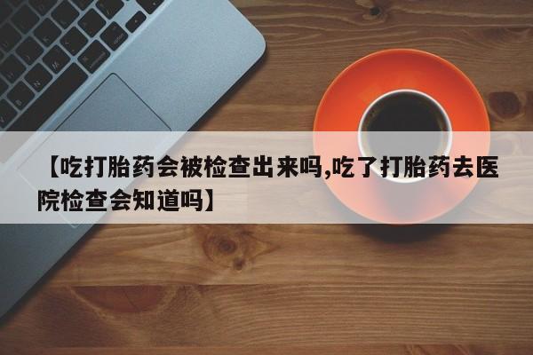 流产药购买微信【吃打胎药会被检查出来吗,吃了打胎药去医院检查会知道吗】