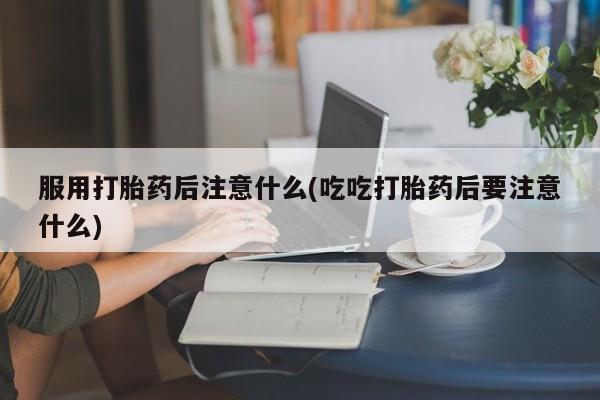 流产药购买微信服用打胎药后注意什么(吃吃打胎药后要注意什么)