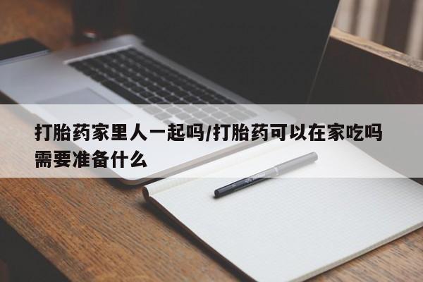 流产药购买微信打胎药家里人一起吗/打胎药可以在家吃吗 需要准备什么