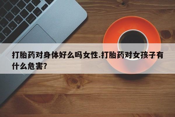流产药购买微信打胎药对身体好么吗女性.打胎药对女孩子有什么危害？