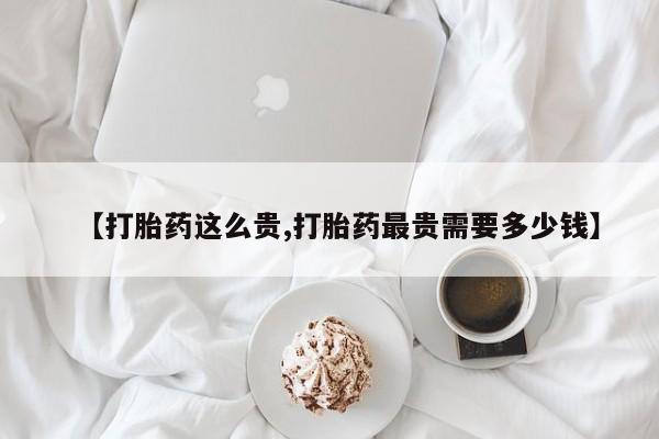 流产药购买微信【打胎药这么贵,打胎药最贵需要多少钱】