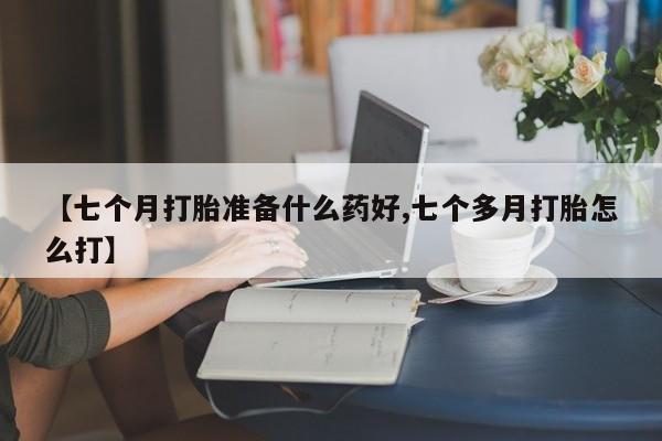 流产药购买微信【七个月打胎准备什么药好,七个多月打胎怎么打】