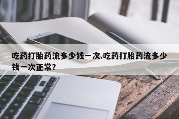 流产药购买微信吃药打胎药流多少钱一次.吃药打胎药流多少钱一次正常？