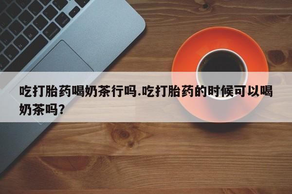 流产药购买微信吃打胎药喝奶茶行吗.吃打胎药的时候可以喝奶茶吗？