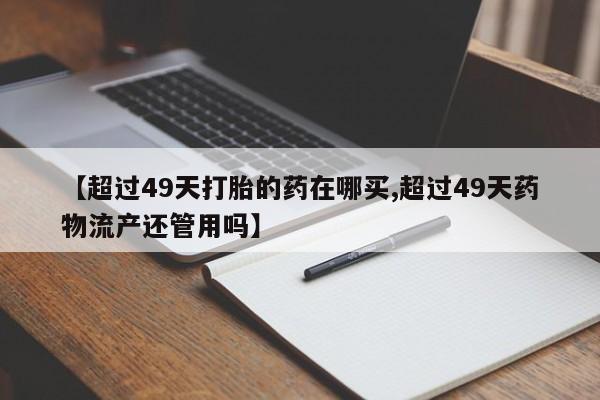 流产药购买微信【超过49天打胎的药在哪买,超过49天药物流产还管用吗】