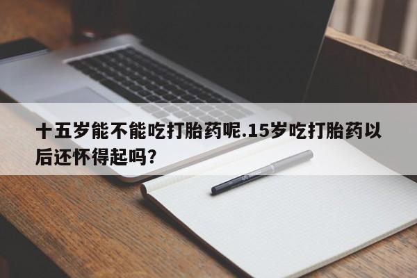 流产药购买微信十五岁能不能吃打胎药呢.15岁吃打胎药以后还怀得起吗？