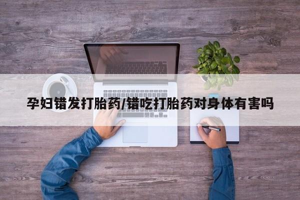 流产药购买微信孕妇错发打胎药/错吃打胎药对身体有害吗
