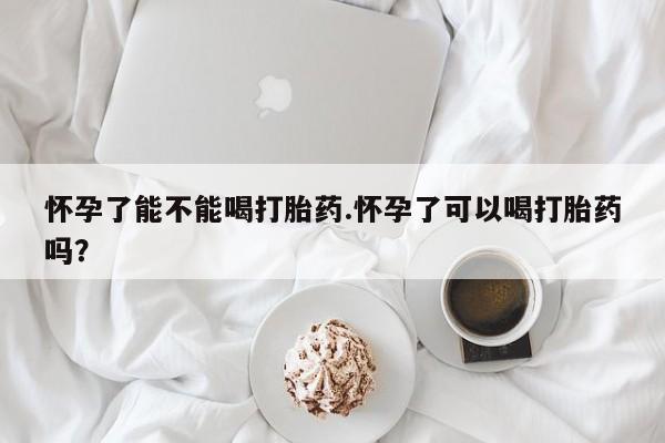 流产药购买微信怀孕了能不能喝打胎药.怀孕了可以喝打胎药吗？