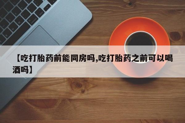 流产药购买微信【吃打胎药前能同房吗,吃打胎药之前可以喝酒吗】