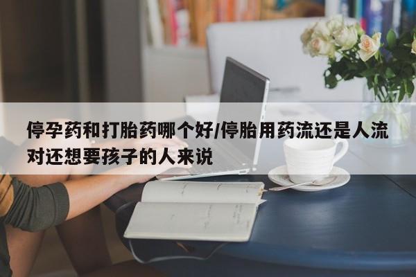 流产药购买微信停孕药和打胎药哪个好/停胎用药流还是人流对还想要孩子的人来说