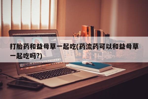 流产药购买微信打胎药和益母草一起吃(药流药可以和益母草一起吃吗?)