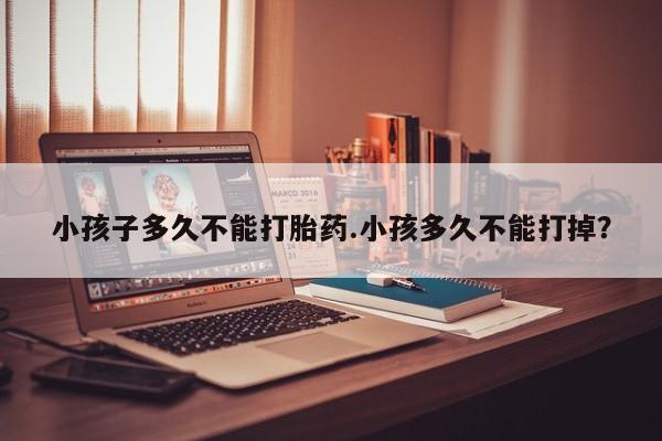 流产药购买微信小孩子多久不能打胎药.小孩多久不能打掉？