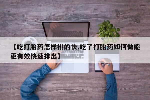 流产药购买微信【吃打胎药怎样排的快,吃了打胎药如何做能更有效快速排出】