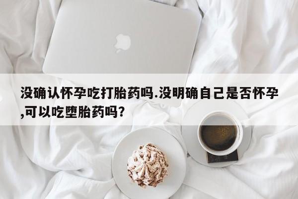 流产药购买微信没确认怀孕吃打胎药吗.没明确自己是否怀孕,可以吃堕胎药吗？