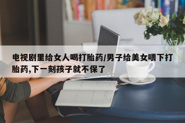 流产药购买微信电视剧里给女人喝打胎药/男子给美女喂下打胎药,下一刻孩子就不保了