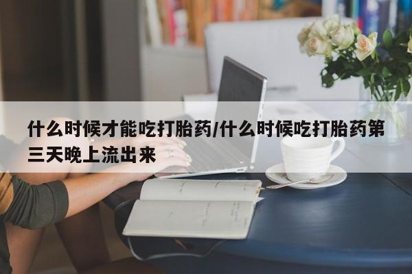 流产药购买微信什么时候才能吃打胎药/什么时候吃打胎药第三天晚上流出来