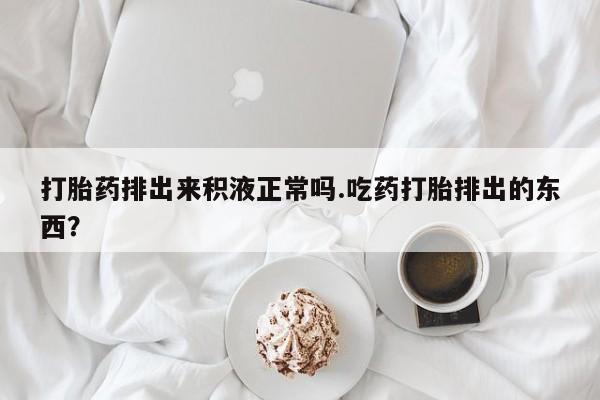 流产药购买微信打胎药排出来积液正常吗.吃药打胎排出的东西？