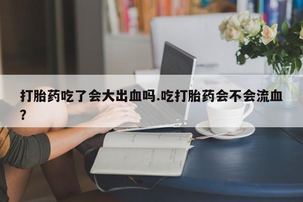 流产药购买微信打胎药吃了会大出血吗.吃打胎药会不会流血？