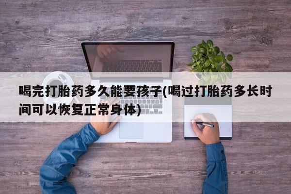 流产药购买微信喝完打胎药多久能要孩子(喝过打胎药多长时间可以恢复正常身体)