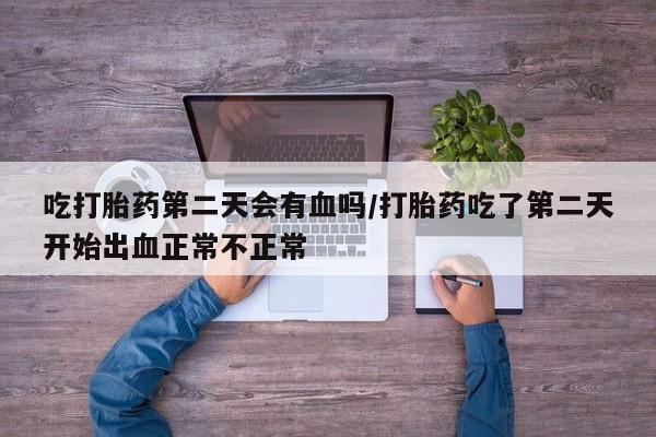 流产药购买微信吃打胎药第二天会有血吗/打胎药吃了第二天开始出血正常不正常