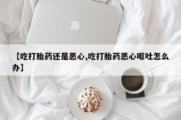 流产药购买微信【吃打胎药还是恶心,吃打胎药恶心呕吐怎么办】