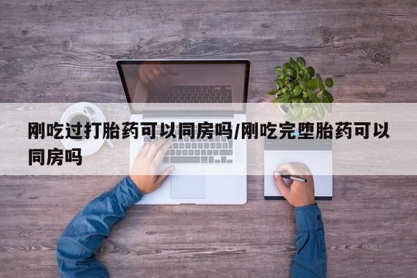 流产药购买微信刚吃过打胎药可以同房吗/刚吃完堕胎药可以同房吗